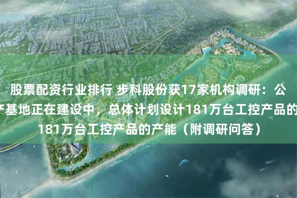 股票配资行业排行 步科股份获17家机构调研：公司常州智能制造生产基地正在建设中，总体计划设计181万台工控产品的产能（附调研问答）