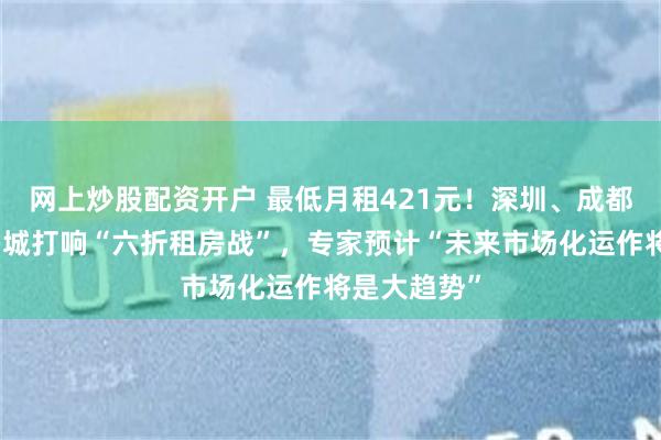 网上炒股配资开户 最低月租421元！深圳、成都、昆明等多城打响“六折租房战”，专家预计“未来市场化运作将是大趋势”
