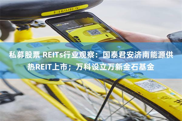 私募股票 REITs行业观察：国泰君安济南能源供热REIT上市；万科设立万新金石基金