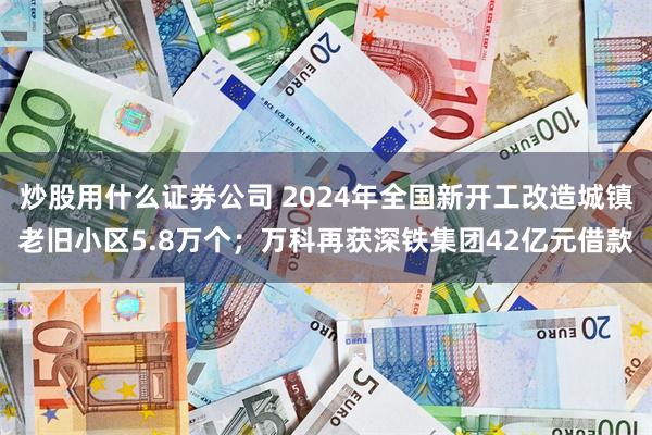 炒股用什么证券公司 2024年全国新开工改造城镇老旧小区5.8万个;万科再获深铁集团42亿元借款
