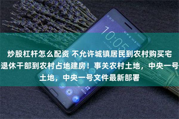 炒股杠杆怎么配资 不允许城镇居民到农村购买宅基地！不允许退休干部到农村占地建房！事关农村土地，中央一号文件最新部署