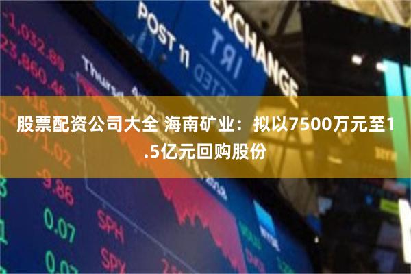 股票配资公司大全 海南矿业：拟以7500万元至1.5亿元回购股份