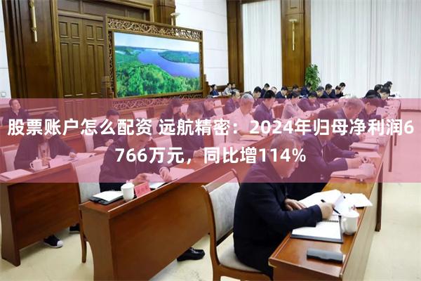 股票账户怎么配资 远航精密：2024年归母净利润6766万元，同比增114%