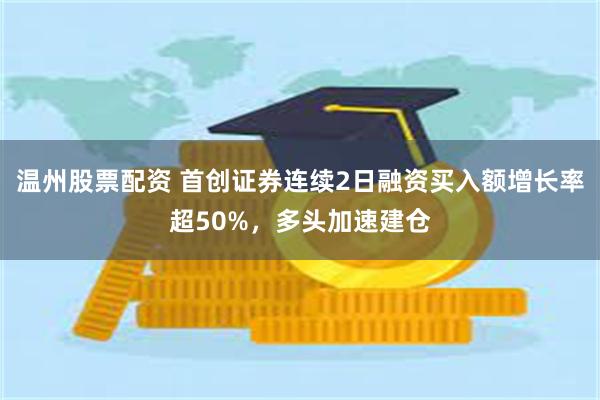 温州股票配资 首创证券连续2日融资买入额增长率超50%，多头加速建仓