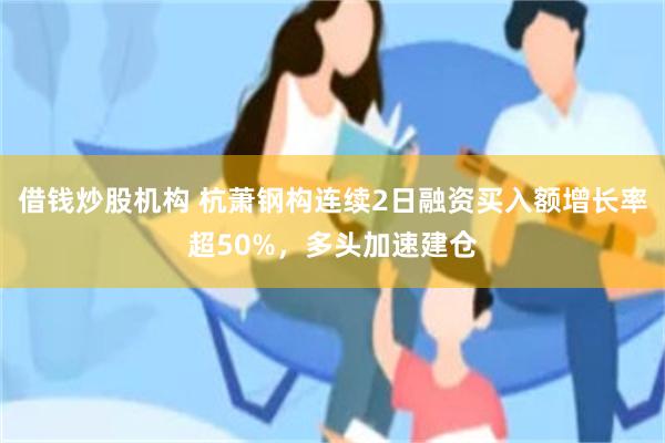 借钱炒股机构 杭萧钢构连续2日融资买入额增长率超50%,多头加速建仓
