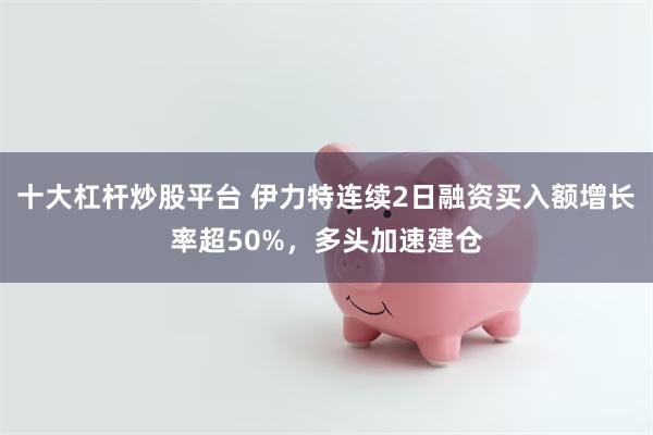 十大杠杆炒股平台 伊力特连续2日融资买入额增长率超50%,多头加速建仓