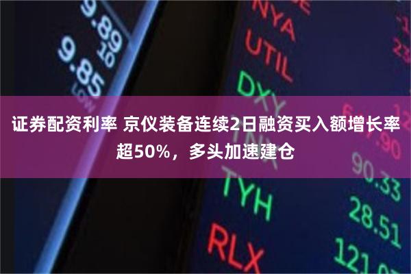 证券配资利率 京仪装备连续2日融资买入额增长率超50%，多头加速建仓