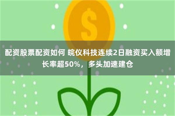 配资股票配资如何 皖仪科技连续2日融资买入额增长率超50%，多头加速建仓