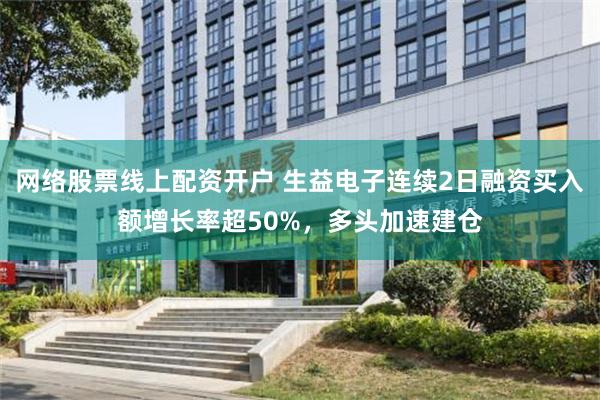 网络股票线上配资开户 生益电子连续2日融资买入额增长率超50%，多头加速建仓