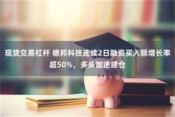 现货交易杠杆 德邦科技连续2日融资买入额增长率超50%，多头加速建仓