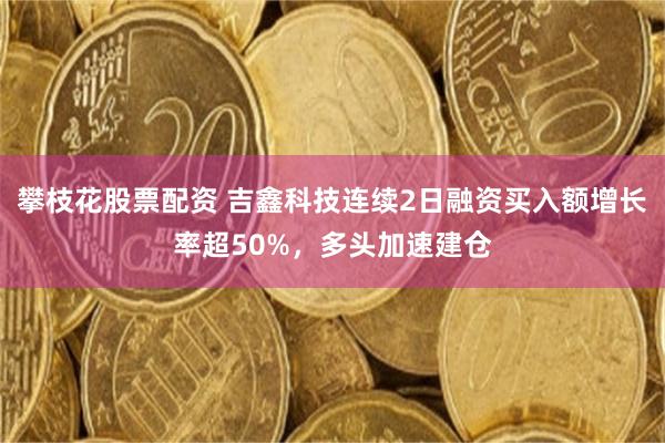 攀枝花股票配资 吉鑫科技连续2日融资买入额增长率超50%,多头加速建仓