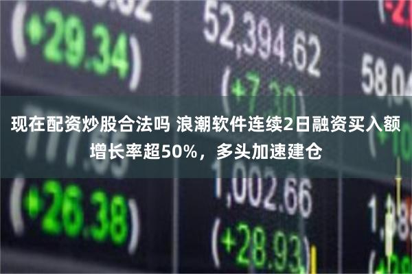 现在配资炒股合法吗 浪潮软件连续2日融资买入额增长率超50%，多头加速建仓