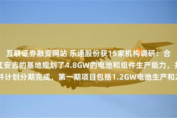 互联证劵融资网站 乐通股份获15家机构调研:合资公司大晟新能源在浙江安吉的基地规划了4.8GW的电池和组件生产能力,并计划分期完成,第一期项目包括1.2GW电池生产和2.4GW的组件(附调研问答)