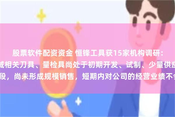 股票软件配资资金 恒锋工具获15家机构调研：公司在滚柱丝杠加工领域相关刀具、量检具尚处于初期开发、试制、少量供应阶段，尚未形成规模销售，短期内对公司的经营业绩不会产生重大影响（附调研问答）