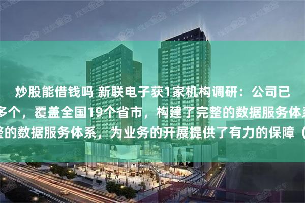 炒股能借钱吗 新联电子获1家机构调研：公司已拥有线下服务网点70多个，覆盖全国19个省市，构建了完整的数据服务体系，为业务的开展提供了有力的保障（附调研问答）