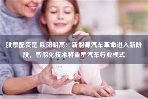股票配资是 欧阳明高：新能源汽车革命进入新阶段，智能化技术将重塑汽车行业模式