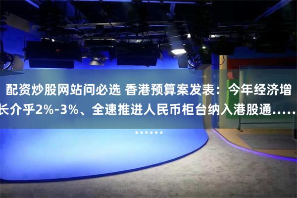 配资炒股网站问必选 香港预算案发表：今年经济增长介乎2%-3%、全速推进人民币柜台纳入港股通……