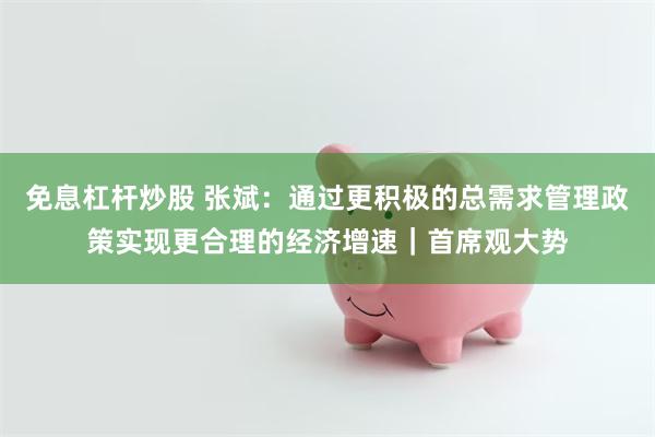 免息杠杆炒股 张斌:通过更积极的总需求管理政策实现更合理的经济增速|首席观大势