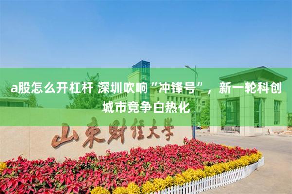 a股怎么开杠杆 深圳吹响“冲锋号”，新一轮科创城市竞争白热化