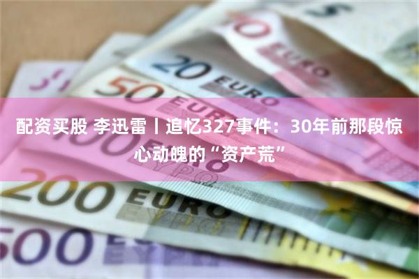 配资买股 李迅雷丨追忆327事件:30年前那段惊心动魄的“资产荒”