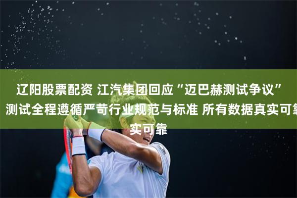辽阳股票配资 江汽集团回应“迈巴赫测试争议”：测试全程遵循严苛行业规范与标准 所有数据真实可靠