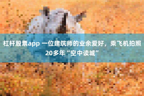 杠杆股票app 一位建筑师的业余爱好，乘飞机拍照20多年“空中读城”