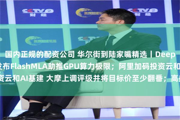 国内正规的配资公司 华尔街到陆家嘴精选丨DeepSeek开源周启动 发布FlashMLA助推GPU算力极限；阿里加码投资云和AI基建 大摩上调评级并将目标价至少翻番；高盛：低轨卫星市场将起飞！
