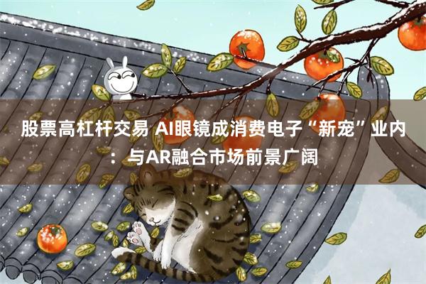 股票高杠杆交易 AI眼镜成消费电子“新宠”业内：与AR融合市场前景广阔