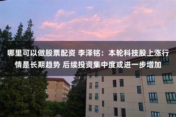 哪里可以做股票配资 李泽铭：本轮科技股上涨行情是长期趋势 后续投资集中度或进一步增加