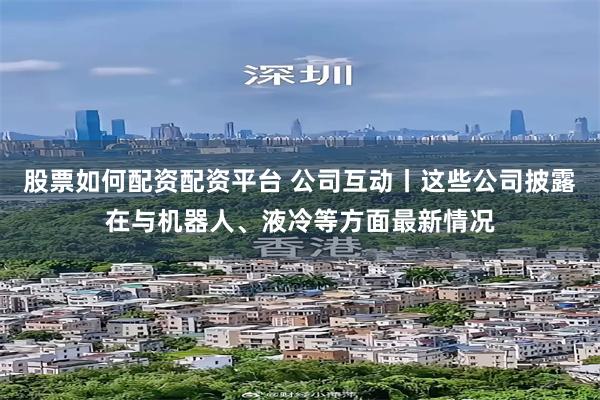 股票如何配资配资平台 公司互动丨这些公司披露在与机器人、液冷等方面最新情况