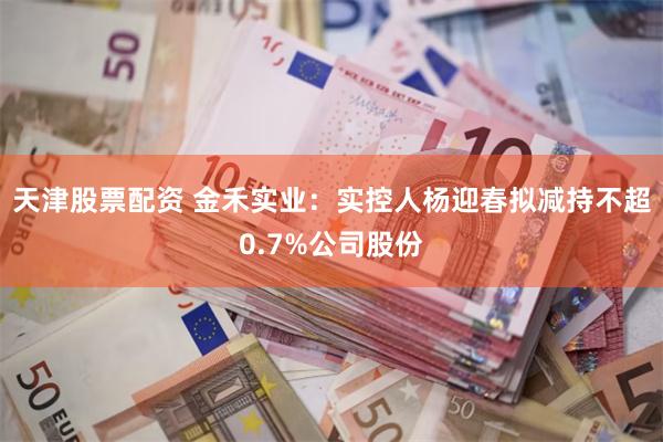 天津股票配资 金禾实业：实控人杨迎春拟减持不超0.7%公司股份