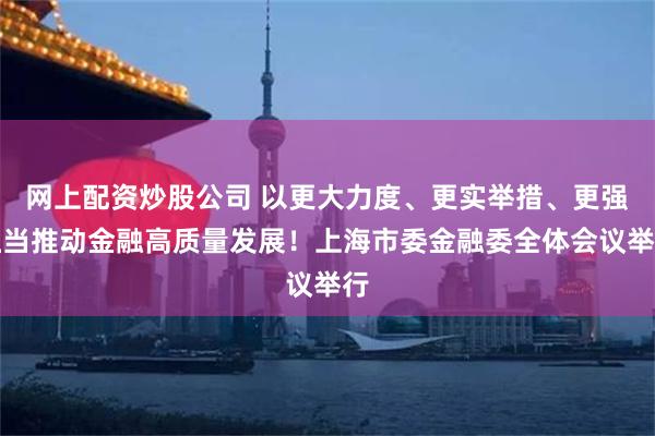 网上配资炒股公司 以更大力度、更实举措、更强担当推动金融高质量发展！上海市委金融委全体会议举行