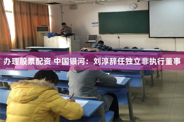 办理股票配资 中国银河：刘淳辞任独立非执行董事