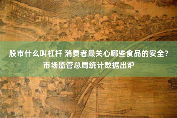 股市什么叫杠杆 消费者最关心哪些食品的安全？市场监管总局统计数据出炉