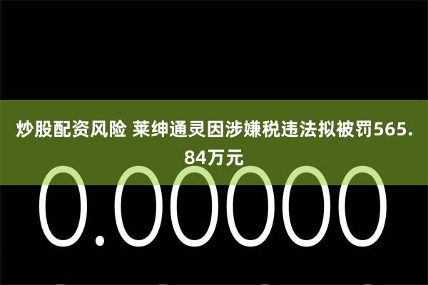 炒股配资风险 莱绅通灵因涉嫌税违法拟被罚565.84万元