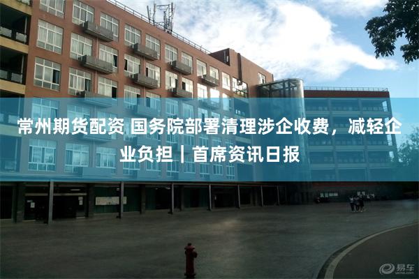 常州期货配资 国务院部署清理涉企收费，减轻企业负担｜首席资讯日报