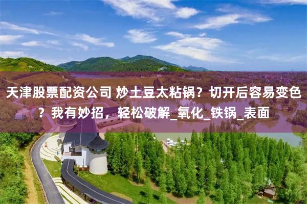 天津股票配资公司 炒土豆太粘锅？切开后容易变色？我有妙招，轻松破解_氧化_铁锅_表面