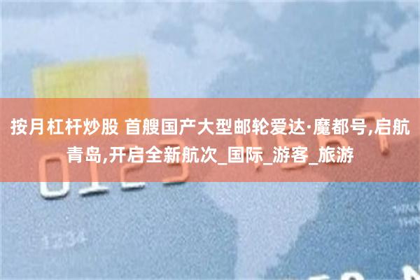 按月杠杆炒股 首艘国产大型邮轮爱达·魔都号,启航青岛,开启全新航次_国际_游客_旅游