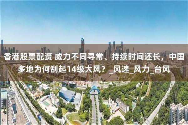 香港股票配资 威力不同寻常、持续时间还长，中国多地为何刮起14级大风？_风速_风力_台风