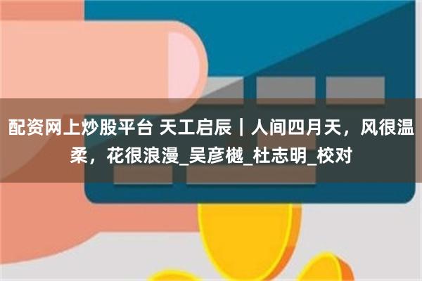 配资网上炒股平台 天工启辰｜人间四月天，风很温柔，花很浪漫_吴彦樾_杜志明_校对