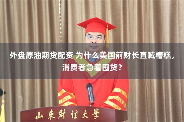 外盘原油期货配资 为什么美国前财长直喊糟糕,消费者急着囤货?