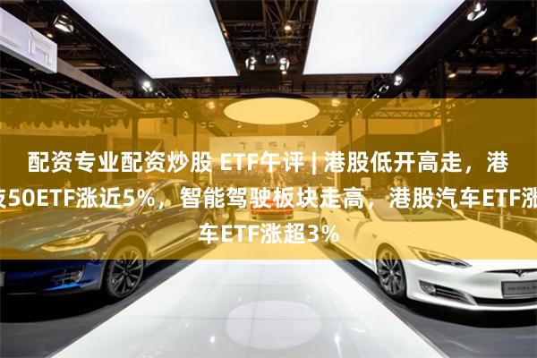 配资专业配资炒股 ETF午评 | 港股低开高走，港股科技50ETF涨近5%，智能驾驶板块走高，港股汽车ETF涨超3%