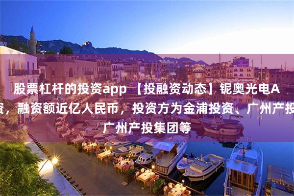 股票杠杆的投资app 【投融资动态】铌奥光电A+轮融资，融资额近亿人民币，投资方为金浦投资、广州产投集团等