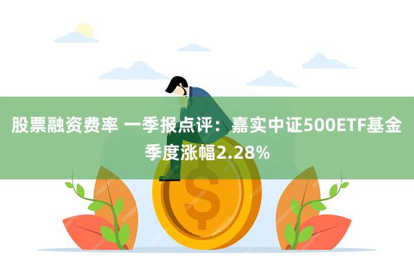 股票融资费率 一季报点评：嘉实中证500ETF基金季度涨幅2.28%