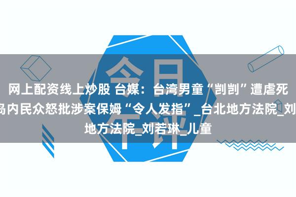 网上配资线上炒股 台媒：台湾男童“剀剀”遭虐死案判决，岛内民众怒批涉案保姆“令人发指”_台北地方法院_刘若琳_儿童