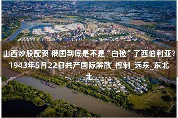 山西炒股配资 俄国到底是不是“白捡”了西伯利亚？1943年5月22日共产国际解散_控制_远东_东北