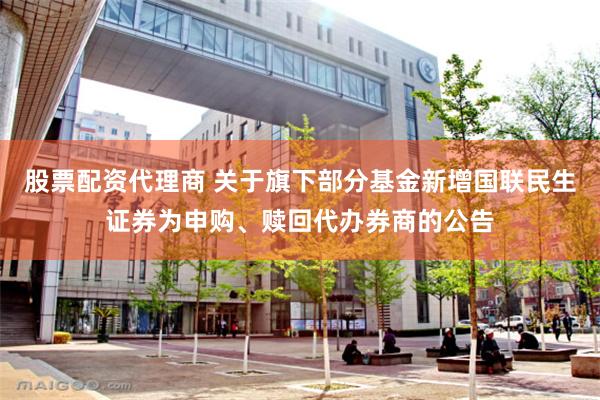 股票配资代理商 关于旗下部分基金新增国联民生证券为申购、赎回代办券商的公告