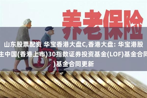 山东股票配资 华宝香港大盘C,香港大盘: 华宝港股通恒生中国(香港上市)30指数证券投资基金(LOF)基金合同更新