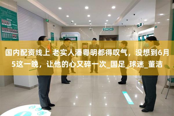 国内配资线上 老实人潘粤明都得叹气，没想到6月5这一晚，让他的心又碎一次_国足_球迷_董洁