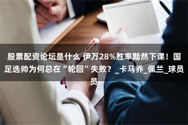 股票配资论坛是什么 伊万28%胜率黯然下课！国足选帅为何总在“轮回”失败？_卡马乔_佩兰_球员